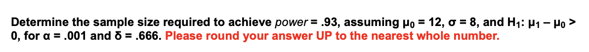 Determine the sample size required to achieve power = .93, assuming Ho = 12, o = 8, and H: H1 – Ho >
0, for a = .001 and 6 = .666. Please round your answer UP to the nearest whole number.
