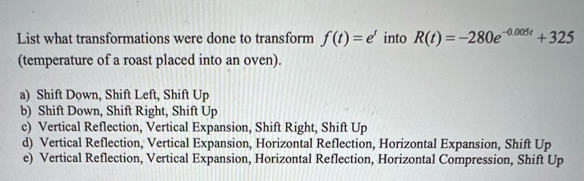 -0.005
List what transformations were done to transform f(t) = e' into R(t) = -280e +325
(temperature of a roast placed into an oven).
a) Shift Down, Shift Left, Shift Up
b) Shift Down, Shift Right, Shift Up
c) Vertical Reflection, Vertical Expansion, Shift Right, Shift Up
d) Vertical Reflection, Vertical Expansion, Horizontal Reflection, Horizontal Expansion, Shift Up
e) Vertical Reflection, Vertical Expansion, Horizontal Reflection, Horizontal Compression, Shift Up