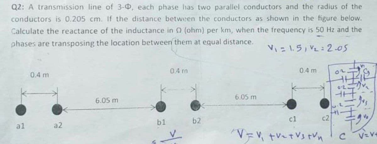 Q2: A transmission line of 3-0, each phase has two parallel conductors and the radius of the
conductors is 0.205 cm. If the distance between the conductors as shown in the figure below.
Calculate the reactance of the inductance in 0 (ohm) per km, when the frequency is 50 Hz and the
phases are transposing the location between them at equal distance.
V = 1.5, V2 : 2-05
0.4 rm
0.4 m
0.4 m
6.05 m
6.05 m
士
b2
c1
c2
Ve
al
a2
b1
V= V
