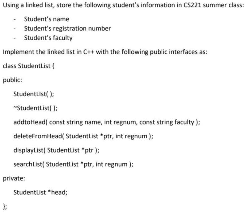 Using a linked list, store the following student's information in CS221 summer class:
Student's name
Student's registration number
Student's faculty
Implement the linked list in C++ with the following public interfaces as:
class StudentList {
public:
StudentLIst( );
~StudentList( );
addtoHead( const string name, int regnum, const string faculty);
deleteFromHead( StudentList *ptr, int regnum );
displayList( StudentList *ptr );
searchList( StudentList *ptr, int regnum );
private:
StudentList *head;
};
