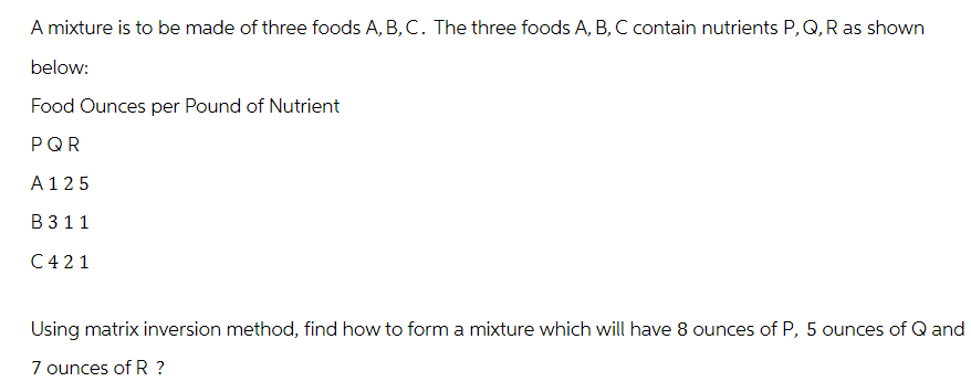 A mixture is to be made of three foods A, B, C. The three foods A, B, C contain nutrients P, Q, R as shown
below:
Food Ounces per Pound of Nutrient
PQR
A 125
B 3 11
C421
Using matrix inversion method, find how to form a mixture which will have 8 ounces of P, 5 ounces of Q and
7 ounces of R ?