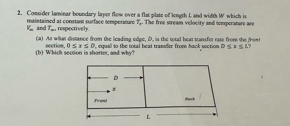 2. Consider laminar boundary layer flow over a flat plate of length L and width W which is
maintained at constant surface temperature Ts. The free stream velocity and temperature are
V.. and T., respectively.
(a) At what distance from the leading edge, D, is the total heat transfer rate from the front
section, 0 ≤ x ≤ D, equal to the total heat transfer from back section D ≤ x ≤ L?
(b) Which section is shorter, and why?
Front
D
x
L
Back