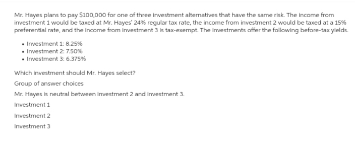 Mr. Hayes plans to pay $100,000 for one of three investment alternatives that have the same risk. The income from
investment 1 would be taxed at Mr. Hayes' 24% regular tax rate, the income from investment 2 would be taxed at a 15%
preferential rate, and the income from investment 3 is tax-exempt. The investments offer the following before-tax yields.
• Investment 1: 8.25%
• Investment 2: 7.50%
• Investment 3: 6.375%
Which investment should Mr. Hayes select?
Group of answer choices
Mr. Hayes is neutral between investment 2 and investment 3.
Investment 1
Investment 2
Investment 3