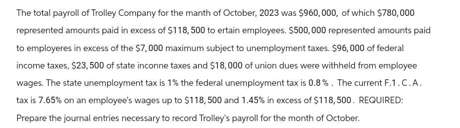 The total payroll of Trolley Company for the manth of October, 2023 was $960,000, of which $780,000
represented amounts paid in excess of $118,500 to ertain employees. $500,000 represented amounts paid
to employeres in excess of the $7,000 maximum subject to unemployment taxes. $96,000 of federal
income taxes, $23, 500 of state inconne taxes and $18,000 of union dues were withheld from employee
wages. The state unemployment tax is 1% the federal unemployment tax is 0.8%. The current F.1.C.A.
tax is 7.65% on an employee's wages up to $118,500 and 1.45% in excess of $118,500. REQUIRED:
Prepare the journal entries necessary to record Trolley's payroll for the month of October.