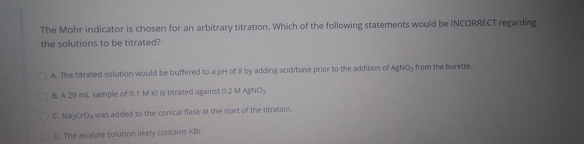 The Mohr indicator is chosen for an arbitrary titration. Which of the following statements would be INCORRECT regarding
the solutions to be titrated?
A. The titrated solution would be buffered to a pH of 8 by adding acid/base prior to the addition of AgNO3 from the burette.
B. A 20 mL sample of 0.1 M KI is titrated against 0.2 M AGNO3.
C. Na2CrO4 Was added to the conical flask at the start of the titration.
D. The analyte solution likely contains KBr.
