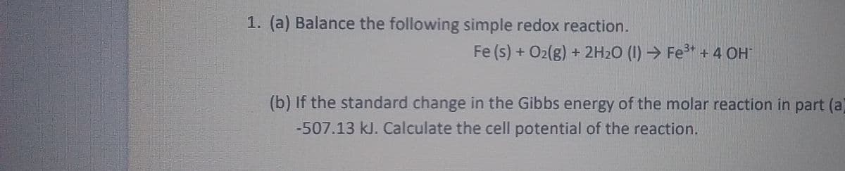 1. (a) Balance the following simple redox reaction.
Fe (s) + O2(g) + 2H20 (I) → Fe* + 4 OH
(b) If the standard change in the Gibbs energy of the molar reaction in part (a
-507.13 kJ. Calculate the cell potential of the reaction.
