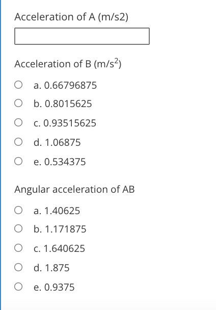 Acceleration of A (m/s2)
Acceleration of B (m/s²)
O a. 0.66796875
O b. 0.8015625
O c. 0.93515625
O d. 1.06875
O e. 0.534375
Angular acceleration of AB
O a. 1.40625
O b. 1.171875
O c. 1.640625
O d. 1.875
O e. 0.9375

