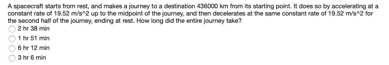 A spacecraft starts from rest, and makes a journey to a destination 436000 km from its starting point. It does so by accelerating at a
constant rate of 19.52 m/s^2 up to the midpoint of the journey, and then decelerates at the same constant rate of 19.52 m/s^2 for
the second half of the journey, ending at rest. How long did the entire journey take?
2 hr 38 min
1 hr 51 min
6 hr 12 min
3 hr 6 min
