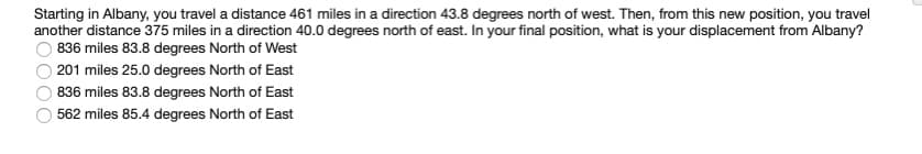 Starting in Albany, you travel a distance 461 miles in a direction 43.8 degrees north of west. Then, from this new position, you travel
another distance 375 miles in a direction 40.0 degrees north of east. In your final position, what is your displacement from Albany?
836 miles 83.8 degrees North of West
O 201 miles 25.0 degrees North of East
836 miles 83.8 degrees North of East
562 miles 85.4 degrees North of East
