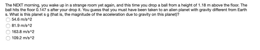 The NEXT morning, you wake up in a strange room yet again, and this time you drop a ball from a height of 1.18 m above the floor. The
ball hits the floor 0.147 s after your drop it. You guess that you must have been taken to an alien planet with gravity different from Earth
s. What is this planet s g (that is, the magnitude of the acceleration due to gravity on this planet)?
54.6 m/s^2
81.9 m/s^2
163.8 m/s^2
109.2 m/s^2
OOO
