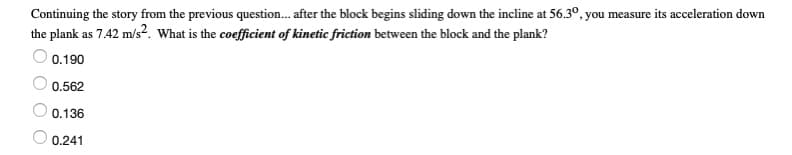 Continuing the story from the previous question. after the block begins sliding down the incline at 56.3°, you measure its acceleration down
the plank as 7.42 m/s². What is the coefficient of kinetic friction between the block and the plank?
0.190
0.562
O 0.136
O 0.241

