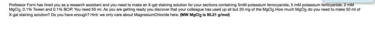 Professor Forni has hired you as a research assistant and you need to make an X-gal staining solution for your sections containing 5mM potassium ferrocyanide, 5 mM potassium ferricyanide, 2 mM
MgCl2, 0.1% Tween and 0.1% BCIP. You need 50 ml. As you are getting ready you discover that your colleague has used up all but 20 mg of the MgCl2.How much MgCl2 do you need to make 50 ml of
X-gal staining solution? Do you have enough? Hint: we only care about MagnesiumChloride here. (MW MgCl2 is 95.21 g/mol)
