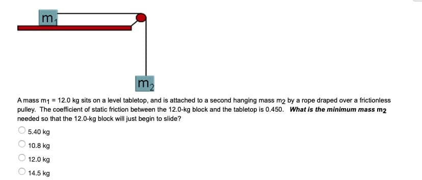 m
m2
A mass m1 = 12.0 kg sits on a level tabletop, and is attached to a second hanging mass m2 by a rope draped over a frictionless
pulley. The coefficient of static friction between the 12.0-kg block and the tabletop is 0.450. What is the minimum mass m2
needed so that the 12.0-kg block will just begin to slide?
5.40 kg
10.8 kg
12.0 kg
14.5 kg
