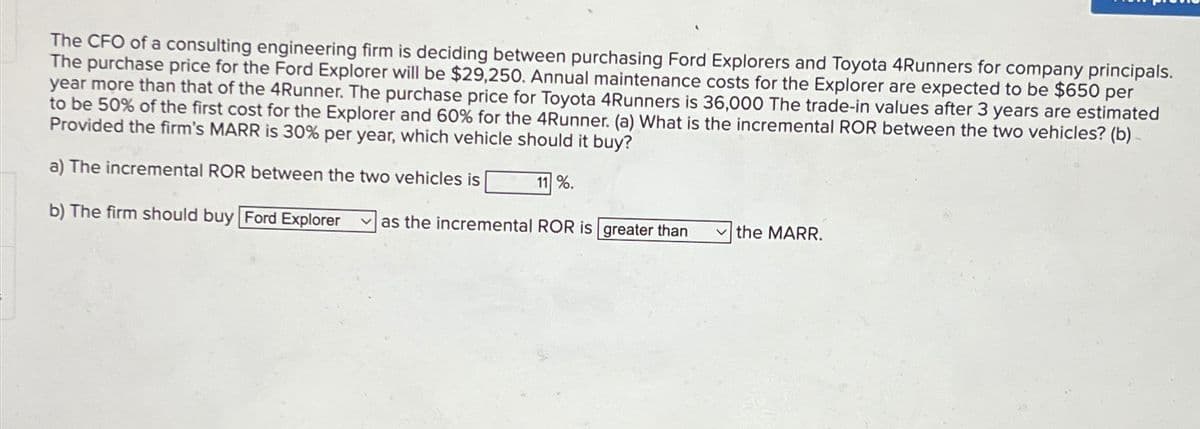 The CFO of a consulting engineering firm is deciding between purchasing Ford Explorers and Toyota 4Runners for company principals.
The purchase price for the Ford Explorer will be $29,250. Annual maintenance costs for the Explorer are expected to be $650 per
year more than that of the 4Runner. The purchase price for Toyota 4Runners is 36,000 The trade-in values after 3 years are estimated
to be 50% of the first cost for the Explorer and 60% for the 4Runner. (a) What is the incremental ROR between the two vehicles? (b)
Provided the firm's MARR is 30% per year, which vehicle should it buy?
a) The incremental ROR between the two vehicles is
11 %.
b) The firm should buy Ford Explorer
as the incremental ROR is greater than
the MARR.