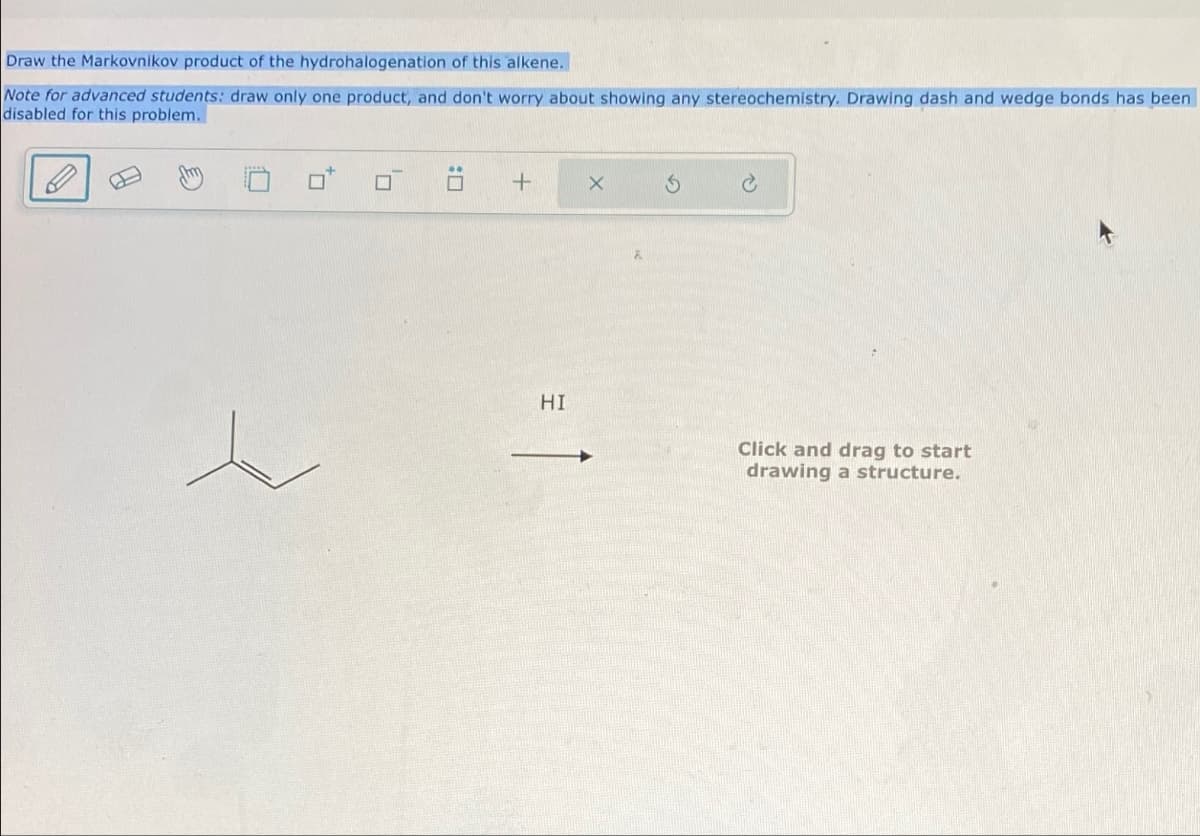 Draw the Markovnikov product of the hydrohalogenation of this alkene.
Note for advanced students: draw only one product, and don't worry about showing any stereochemistry. Drawing dash and wedge bonds has been
disabled for this problem.
+
G
HI
HI
Click and drag to start
drawing a structure.