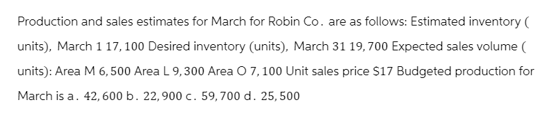 Production and sales estimates for March for Robin Co. are as follows: Estimated inventory (
units), March 117,100 Desired inventory (units), March 31 19,700 Expected sales volume (
units): Area M 6,500 Area L 9,300 Area O 7, 100 Unit sales price $17 Budgeted production for
March is a. 42, 600 b. 22,900 c. 59,700 d. 25,500