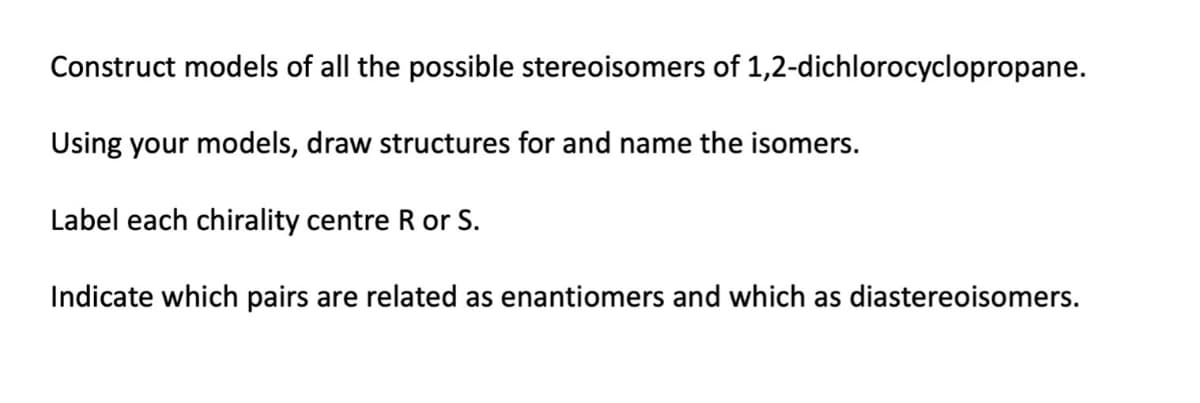 Construct models of all the possible stereoisomers of 1,2-dichlorocyclopropane.
Using your models, draw structures for and name the isomers.
Label each chirality centre R or S.
Indicate which pairs are related as enantiomers and which as diastereoisomers.