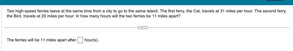 Two high-speed ferries leave at the same time from a city to go to the same island. The first ferry, the Cat, travels at 31 miles per hour. The second ferry,
the Bird, travels at 20 miles per hour. In how many hours will the two ferries be 11 miles apart?
The ferries will be 11 miles apart after
hour(s).
C...