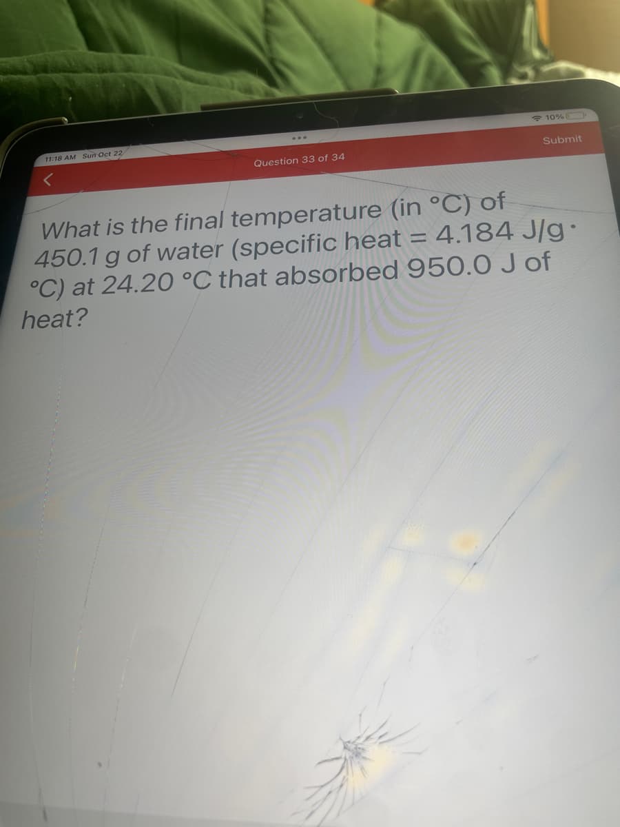 11:18 AM Sun Oct 22
Question 33 of 34
10%
=
Submit
What is the final temperature (in °C) of
450.1 g of water (specific heat
4.184 J/g.
°C) at 24.20 °C that absorbed 950.0 J of
heat?