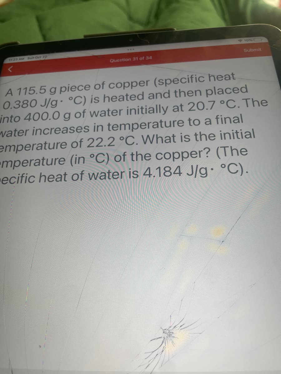 11:23 AM Sun Oct 22
Question 31 of 34
10%
Submit
A 115.5 g piece of copper (specific heat
0.380 J/g °C) is heated and then placed
into 400.0 g of water initially at 20.7 °C. The
water increases in temperature to a final
emperature of 22.2 °C. What is the initial
mperature (in °C) of the copper? (The
ecific heat of water is 4.184 J/g. °C).
