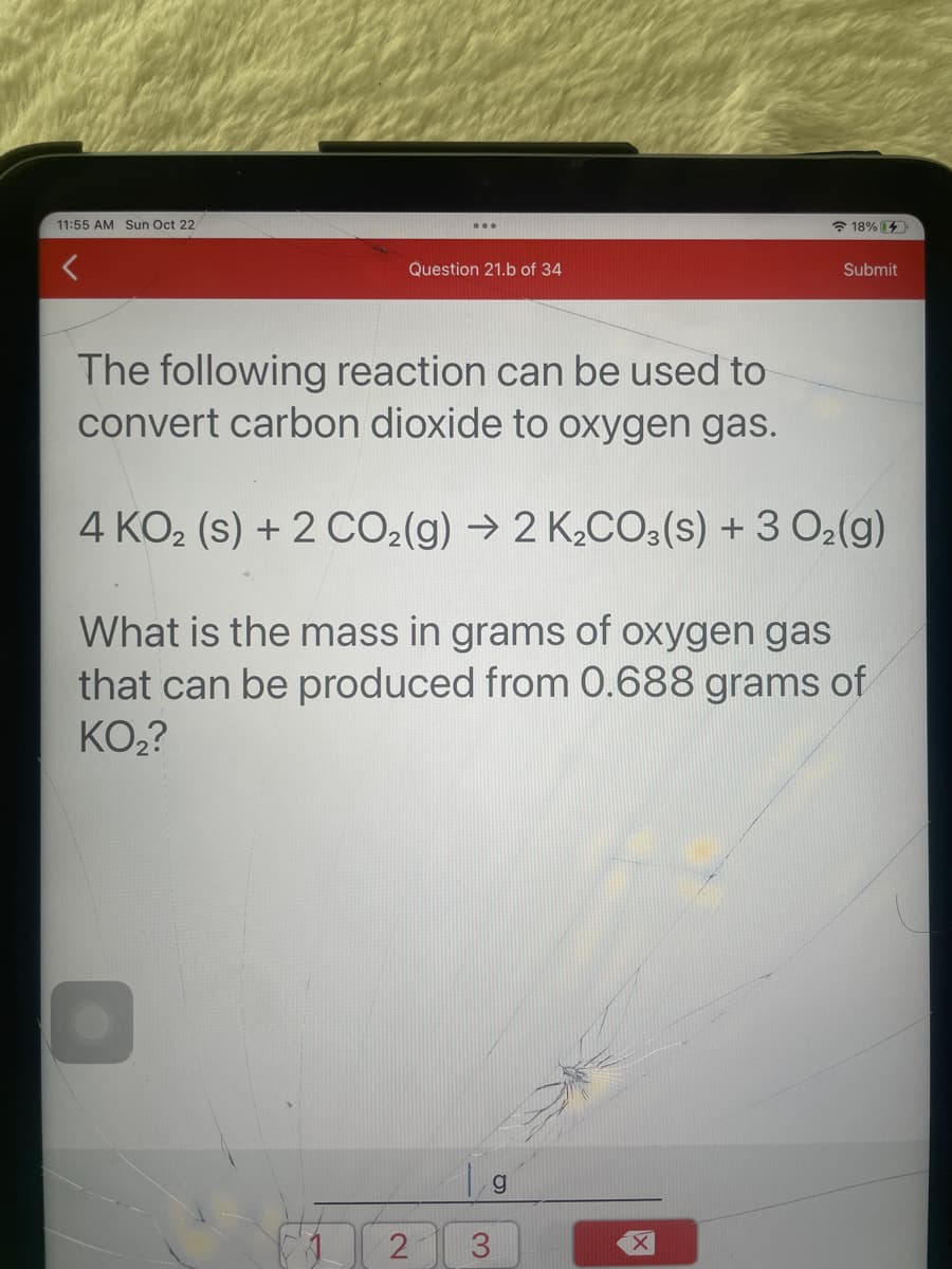 11:55 AM Sun Oct 22
Question 21.b of 34
2
The following reaction can be used to
convert carbon dioxide to oxygen gas.
4 KO₂ (s) + 2 CO₂(g) → 2 K₂CO3(s) + 3 O₂(g)
What is the mass in grams of oxygen gas
that can be produced from 0.688 grams of
KO₂?
3
g
18%
X
Submit