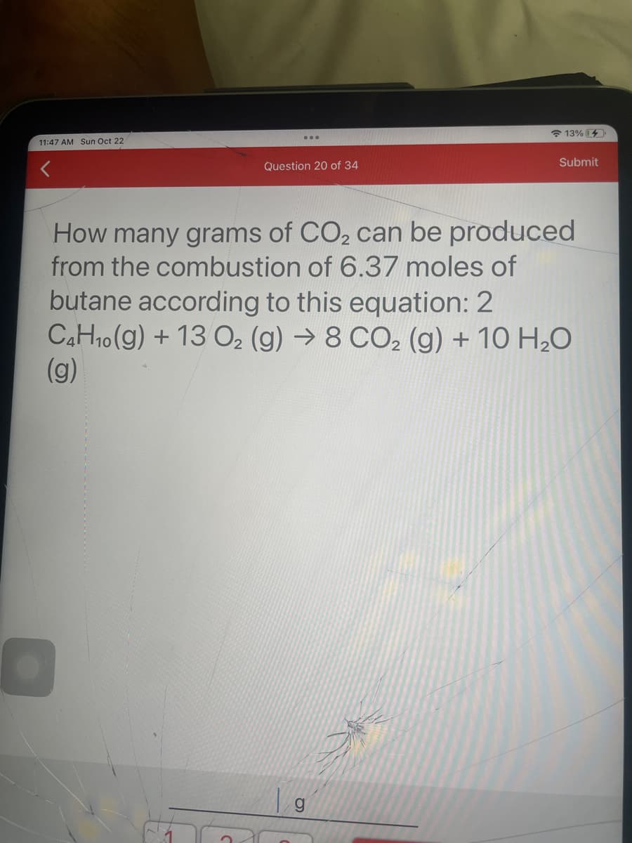 11:47 AM Sun Oct 22
Question 20 of 34
13%
g
Submit
How many grams of CO₂ can be produced
from the combustion of 6.37 moles of
butane according to this equation: 2
C4H₁0(g) + 13 O₂ (g) → 8 CO2 (g) + 10 H₂O
(g)