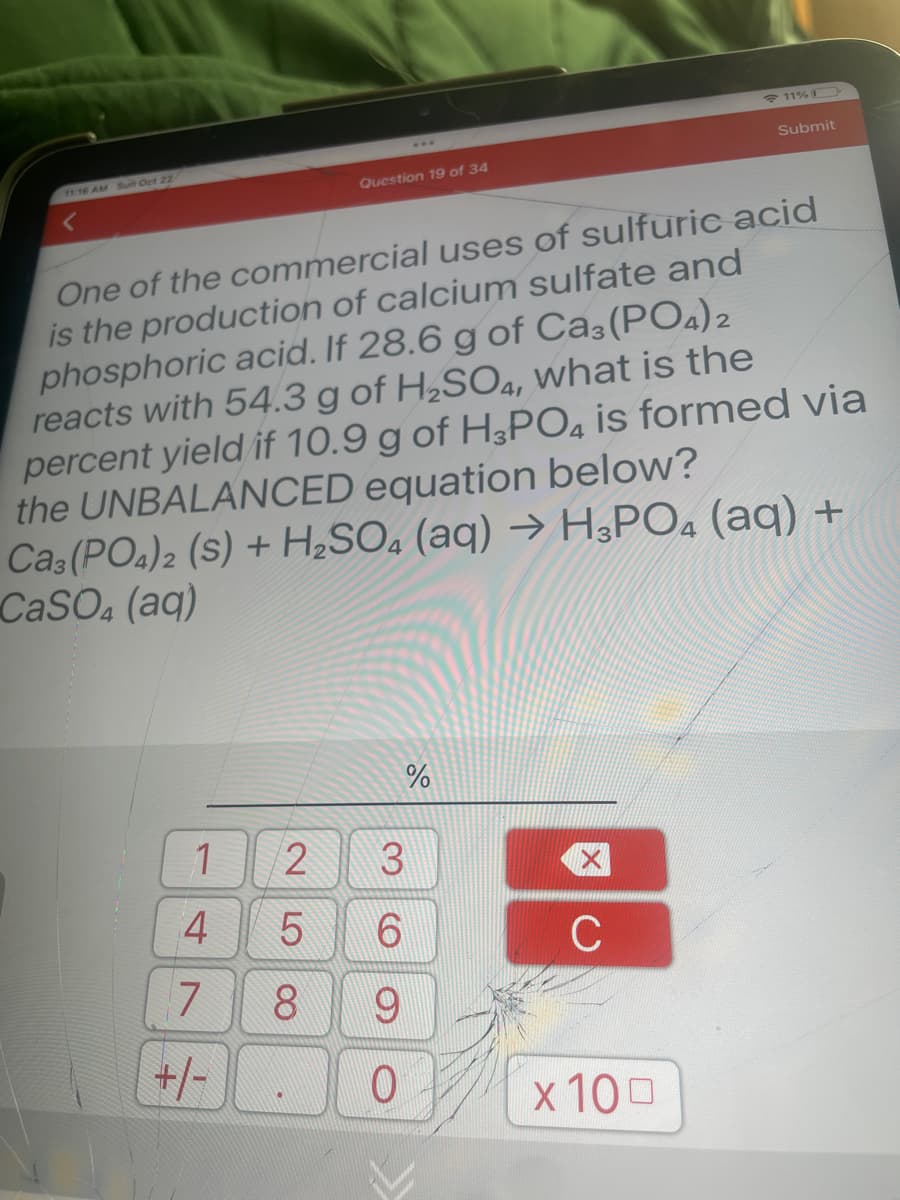 11:16 AM Sun Oct 22
1
4
One of the commercial uses of sulfuric acid
is the production of calcium sulfate and
phosphoric acid. If 28.6 g of Ca3(PO4)2
reacts with 54.3 g of H₂SO4, what is the
percent yield if 10.9 g of H3PO4 is formed via
the UNBALANCED equation below?
Ca3(PO4)2 (S) + H₂SO4 (aq) → H3PO4 (aq) +
CaSO4 (aq)
7
+/-
25
00
Question 19 of 34
8
3
69
%
0
C
11%
x 100
Submit