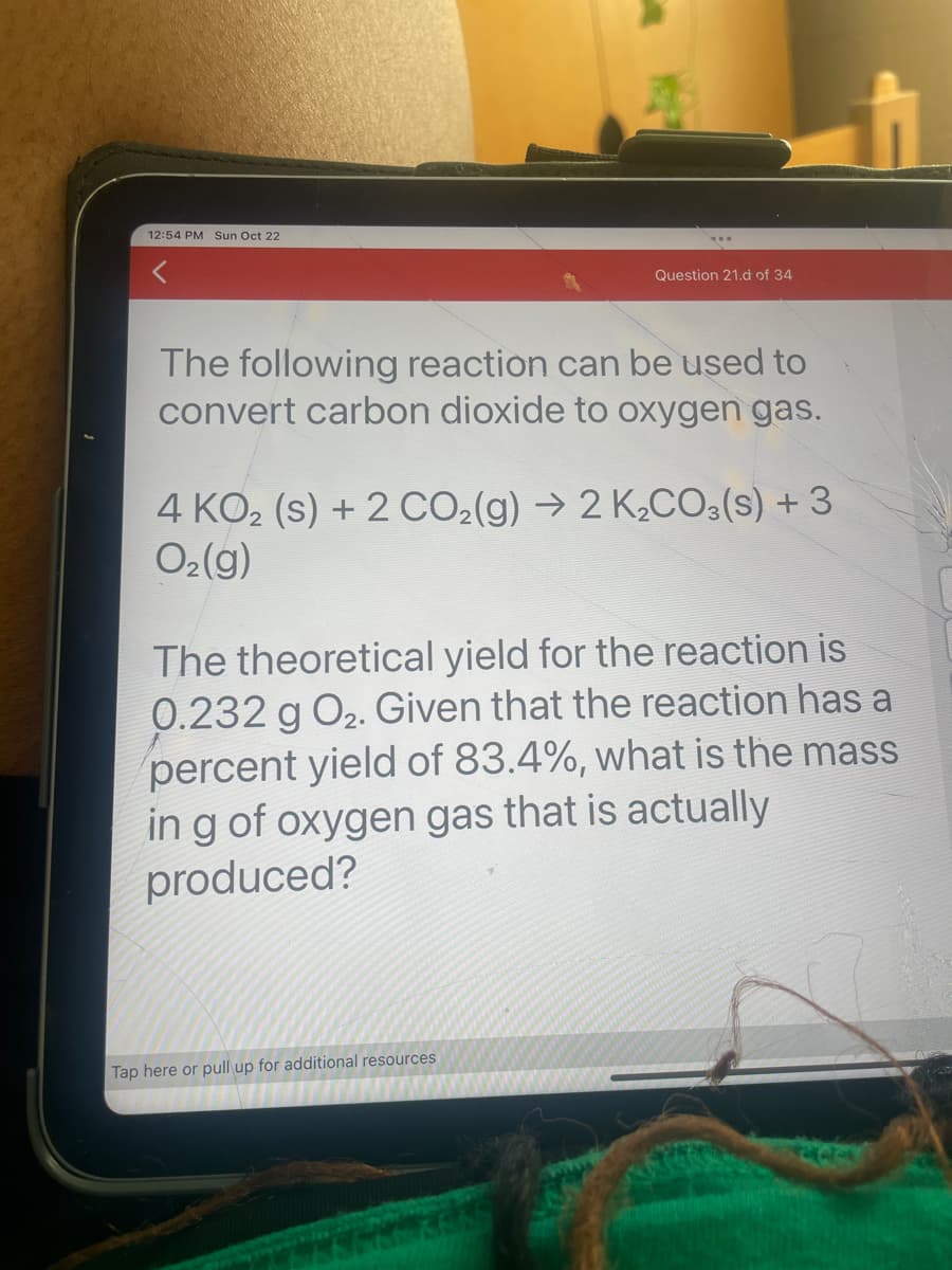 12:54 PM Sun Oct 22
Question 21.d of 34
The following reaction can be used to
convert carbon dioxide to oxygen gas.
4 KO₂ (s) + 2 CO₂(g) → 2 K₂CO3(s) + 3
O₂(g)
The theoretical yield for the reaction is
0.232 g O₂. Given that the reaction has a
percent yield of 83.4%, what is the mass
in g of oxygen gas that is actually
produced?
Tap here or pull up for additional resources