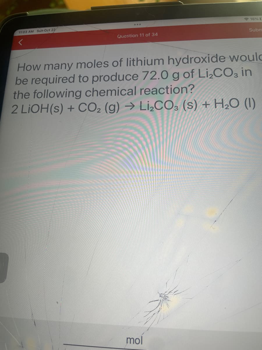 11:03 AM Sun Oct 22
Question 11 of 34
16% 0
mol
Subm
How many moles of lithium hydroxide would
be required to produce 72.0 g of Li₂CO3 in
the following chemical reaction?
2 LIOH(s) + CO2 (g) → Li₂CO3 (s) + H₂O (1)