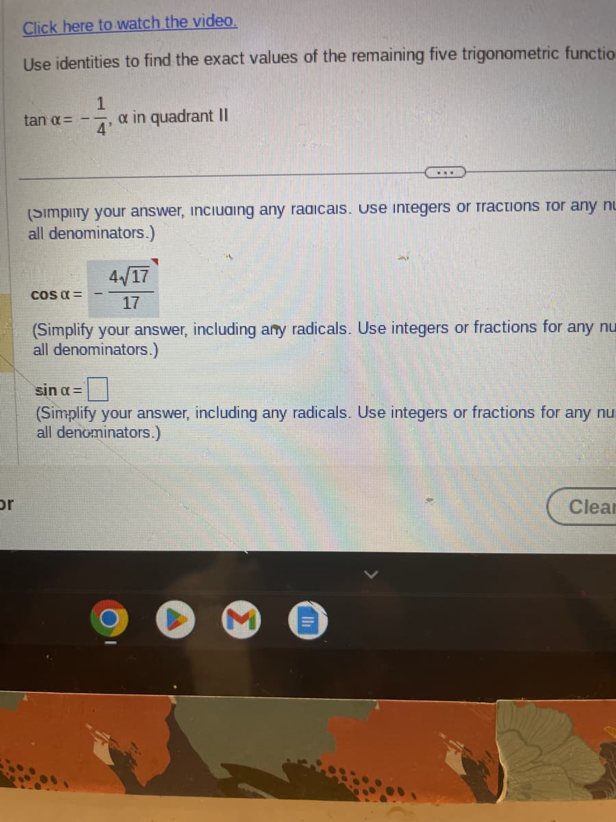 or
Click here to watch the video.
Use identities to find the exact values of the remaining five trigonometric functio
1
tan α= -- a in quadrant II
4
(Simplity your answer, including any radicais. Use integers or Tractions for any nu
all denominators.)
COS α =
...
4√/17
17
(Simplify your answer, including any radicals. Use integers or fractions for any nu
all denominators.)
sin α =
(Simplify your answer, including any radicals. Use integers or fractions for any nu
all denominators.)
Clear