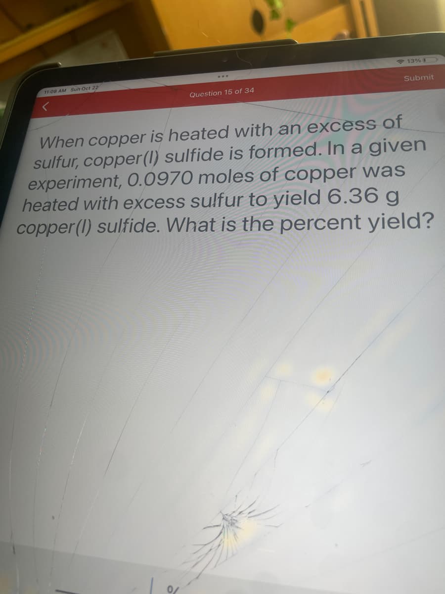 11:08 AM Sun Oct 22
Question 15 of 34
0/
13%
Submit
When copper is heated with an excess of
sulfur, copper (1) sulfide is formed. In a given
experiment, 0.0970 moles of copper was
heated with excess sulfur to yield 6.36 g
copper (1) sulfide. What is the percent yield?