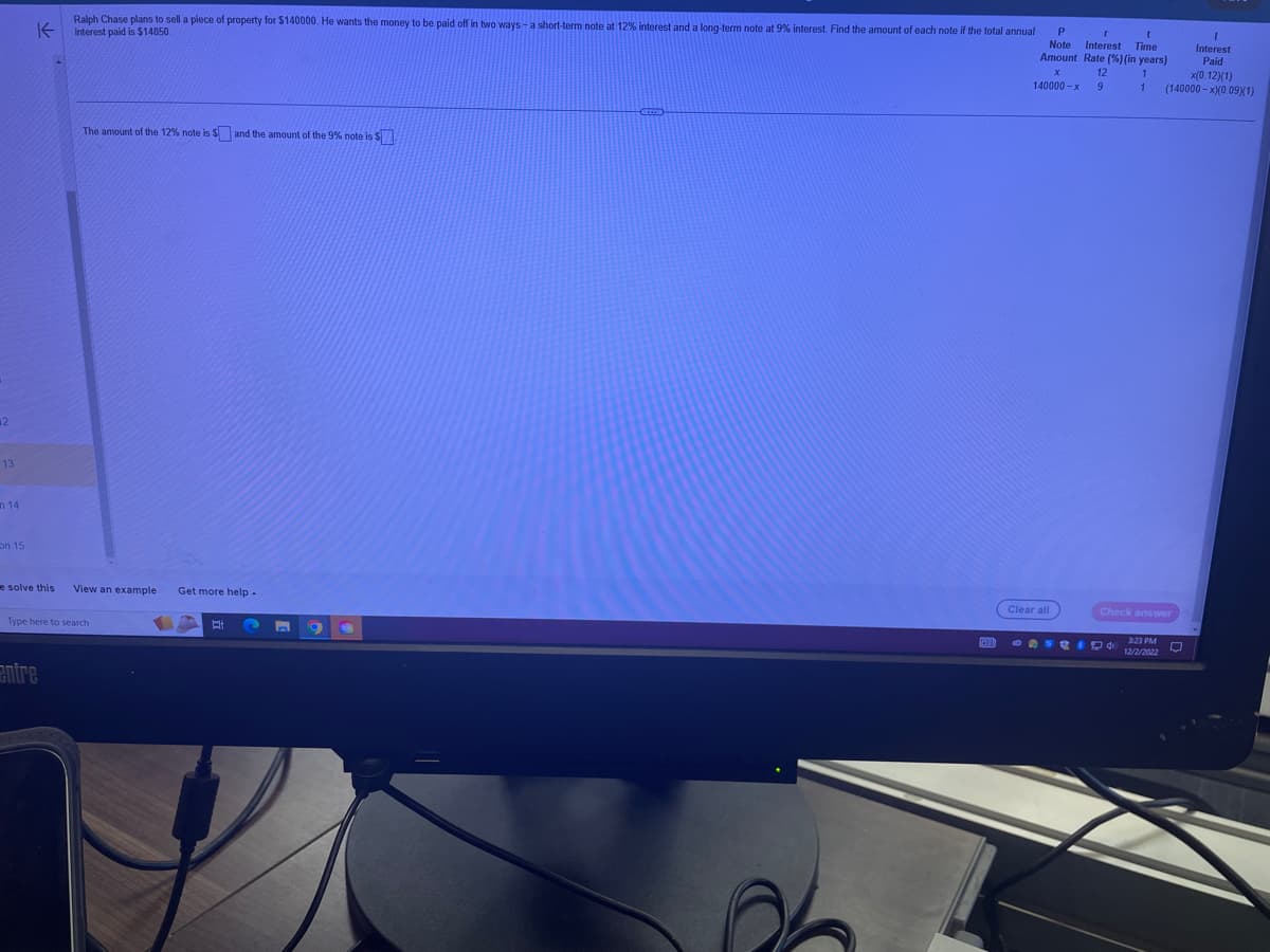 42
13
14
on 15
K
e solve this
Ralph Chase plans to sell a piece of property for $140000. He wants the money to be paid off in two ways - a short-term note at 12% interest and a long-term note at 9% interest. Find the amount of each note if the total annual
interest paid is $14850.
entre
The amount of the 12% note is $and the amount of the 9% note is $
View an example Get more help -
Type here to search
E
E
9
P
r
t
Note Interest Time
Amount Rate (%) (in years)
140000-x
12
9
Clear all
x(0.12)(1)
1 (140000-x)(0.09X(1)
Check answer
3:23 PM
OFFRID 4 12/2/2022
I
Interest
Paid
□