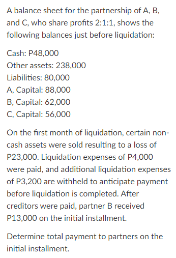 A balance sheet for the partnership of A, B,
and C, who share profits 2:1:1, shows the
following balances just before liquidation:
Cash: P48,000
Other assets: 238,000
Liabilities: 80,000
A, Capital: 88,000
B, Capital: 62,000
C, Capital: 56,000
On the first month of liquidation, certain non-
cash assets were sold resulting to a loss of
P23,000. Liquidation expenses of P4,000
were paid, and additional liquidation expenses
of P3,200 are withheld to anticipate payment
before liquidation is completed. After
creditors were paid, partner B received
P13,000 on the initial installment.
Determine total payment to partners on the
initial installment.
