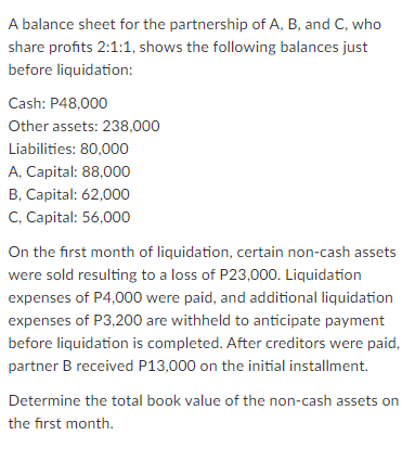 A balance sheet for the partnership of A, B, and C, who
share profits 2:1:1, shows the following balances just
before liquidation:
Cash: P48,000
Other assets: 238,000
Liabilities: 80,000
A, Capital: 88,000
B, Capital: 62,000
C, Capital: 56,000
On the first month of liquidation, certain non-cash assets
were sold resulting to a loss of P23,000. Liquidation
expenses of P4,000 were paid, and additional liquidation
expenses of P3,200 are withheld to anticipate payment
before liquidation is completed. After creditors were paid,
partner B received P13,000 on the initial installment.
Determine the total book value of the non-cash assets on
the first month.
