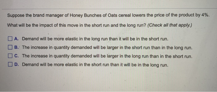 Suppose the brand manager of Honey Bunches of Oats cereal lowers the price of the product by 4%.
What will be the impact of this move in the short run and the long run? (Check all that apply.)
A. Demand will be more elastic in the long run than it will be in the short run.
B. The increase in quantity demanded will be larger in the short run than in the long run.
C. The increase in quantity demanded will be larger in the long run than in the short run.
D. Demand will be more elastic in the short run than it will be in the long run.