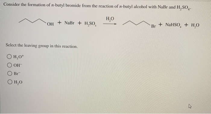 Consider the formation of n-butyl bromide from the reaction of n-butyl alcohol with NaBr and H₂SO4.
H₂O
OH
+ NaBr + H,SO,
Select the leaving group in this reaction.
Он о
OH
Br
O H₂O
+ NaHSO, + H₂O