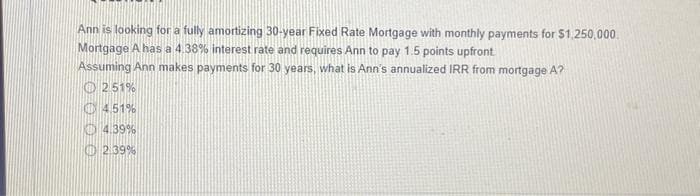 Ann is looking for a fully amortizing 30-year Fixed Rate Mortgage with monthly payments for $1,250,000.
Mortgage A has a 4.38% interest rate and requires Ann to pay 1.5 points upfront
Assuming Ann makes payments for 30 years, what is Ann's annualized IRR from mortgage A?
Ⓒ2.51%
4.51%
4.39%
2.39%