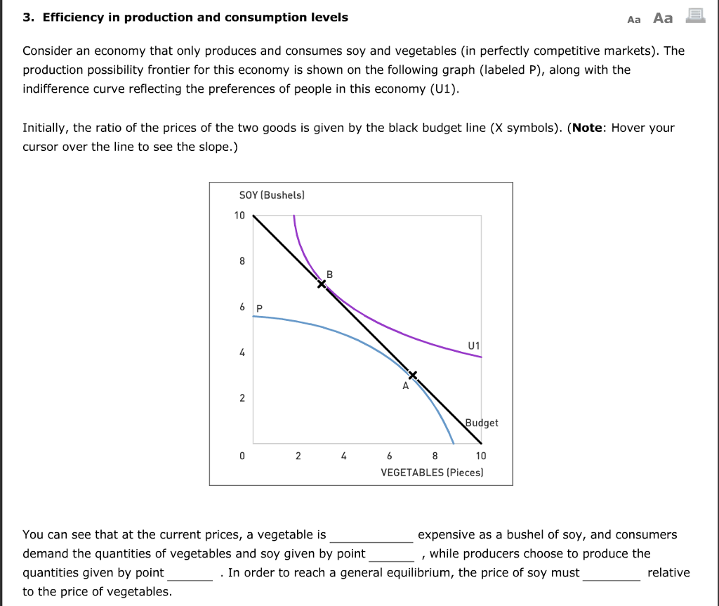 3. Efficiency in production and consumption levels
Consider an economy that only produces and consumes soy and vegetables (in perfectly competitive markets). The
production possibility frontier for this economy is shown on the following graph (labeled P), along with the
indifference curve reflecting the preferences of people in this economy (U1).
Initially, the ratio of the prices of the two goods is given by the black budget line (X symbols). (Note: Hover your
cursor over the line to see the slope.)
SOY (Bushels)
10
8
6 P
4
2
0
2
B
4
You can see that at the current prices, a vegetable is
demand the quantities of vegetables and soy given by point
quantities given by point
to the price of vegetables.
6
8
U1
I
Budget
10
VEGETABLES (Pieces)
Aa Aa
expensive as a bushel of soy, and consumers
while producers choose to produce the
. In order to reach a general equilibrium, the price of soy must
JA
relative
