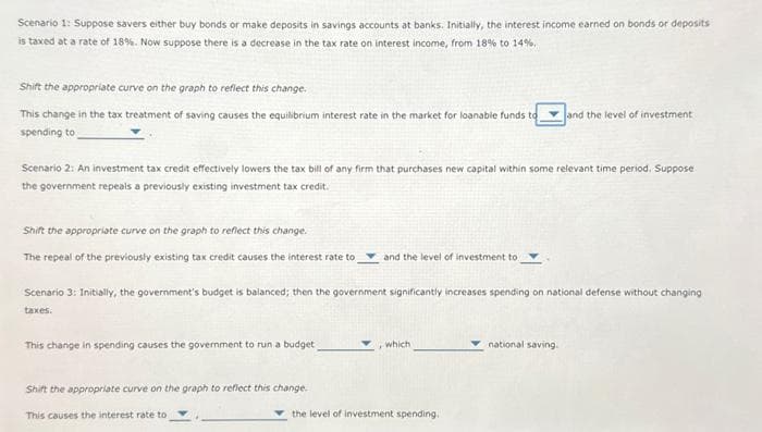 Scenario 1: Suppose savers either buy bonds or make deposits in savings accounts at banks. Initially, the interest income earned on bonds or deposits
is taxed at a rate of 18%. Now suppose there is a decrease in the tax rate on interest income, from 18% to 14%.
Shift the appropriate curve on the graph to reflect this change.
This change in the tax treatment of saving causes the equilibrium interest rate in the market for loanable funds to
spending to
Scenario 2: An investment tax credit effectively lowers the tax bill of any firm that purchases new capital within some relevant time period. Suppose
the government repeals a previously existing investment tax credit.
Shift the appropriate curve on the graph to reflect this change.
The repeal of the previously existing tax credit causes the interest rate to
This change in spending causes the government to run a budget
and the level of investment to
Scenario 3: Initially, the government's budget is balanced; then the government significantly increases spending on national defense without changing
taxes.
Shift the appropriate curve on the graph to reflect this change.
This causes the interest rate to
which
and the level of investment.
the level of investment spending.
national saving.