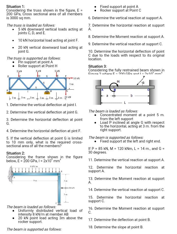 Situation 1:
Considering the truss shown in the figure, E =
200 GPa, Cross sectional area of all members
is 3000 sq mm.
The truss is loaded as follows:
•
5 kN downward vertical loads acting at
joints C, D, and E.
B
10 kN horizontal load acting at joint F.
• 20 kN vertical downward load acting at
joint G.
The truss is supported as follows:
Pin support at point A
Roller support at Point H
5 kN
5kN
VC
VE
43m 1 3
3 m
5.KN
D
3 m
X
143
X
X
POH
9m
3m 3m
4.3m
F
3 m 20 kN
1. Determine the vertical deflection at joint I.
2. Determine the vertical deflection at joint G.
3. Determine the horizontal deflection at point
G.
The beam is loaded as follows:
4. Determine the horizontal deflection at pint F.
5. If the vertical deflection at point G is limited
to 10 mm only, what is the required cross-
sectional area of all the members?
Situation 2:
Considering the frame shown in the figure
below, E = 200 GPa, I = 2x10³ mm²
8 kN/m
B
10 kN.
4 m
3 m
3m
20 KN
Uniformly distributed vertical load of
intensity 8 kN/m at member AB
• 20 kN point load acting 3m above the
rocker support.
The beam is supported as follows:
Fixed support at point A
Rocker support at Point C
6. Determine the vertical reaction at support A.
7. Determine the horizontal reaction at support
A.
8. Determine the Moment reaction at support A.
9. Determine the vertical reaction at support C.
10. Determine the horizontal deflection of point
C due to the loads with respect to its original
location.
Situation 3:
Considering the fully restrained beam shown in
Figure where F-200 CD₂ and 1 - 2v109 mm4
P
a
M
The beam is loaded as follows:
G
Concentrated moment at a point 5 m.
from the left support
Load P inclined at angle G with respect
to the horizontal, acting at 3 m. from the
right support.
The beam is supported as follows:
• Fixed support at the left and right end.
If P = 85 kN, M = 120 kNm, L = 14 m., and G =
30 degrees.
11. Determine the vertical reaction at support A.
12. Determine the horizontal reaction at
support A.
13. Determine the Moment reaction at support
A.
14. Determine the vertical reaction at support C.
15. Determine the horizontal reaction at
support C.
16. Determine the Moment reaction at support
C.
17. Determine the deflection at point B.
18. Determine the slope at point B.