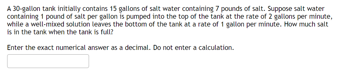 A 30-gallon tank initially contains 15 gallons of salt water containing 7 pounds of salt. Suppose salt water
containing 1 pound of salt per gallon is pumped into the top of the tank at the rate of 2 gallons per minute,
while a well-mixed solution leaves the bottom of the tank at a rate of 1 gallon per minute. How much salt
is in the tank when the tank is full?
Enter the exact numerical answer as a decimal. Do not enter a calculation.