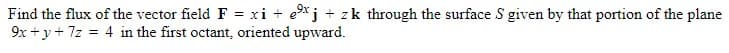 Find the flux of the vector field F = xi + ex j + zk through the surface S given by that portion of the plane
9x+y+7z = 4 in the first octant, oriented upward.