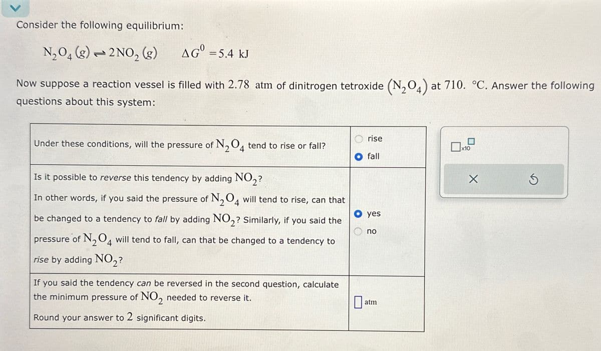 Consider the following equilibrium:
N2O4(g) 2NO2 (g)
AG = 5.4 kJ
Now suppose a reaction vessel is filled with 2.78 atm of dinitrogen tetroxide (N204) at 710. °C. Answer the following
questions about this system:
rise
x10
fall
Under these conditions, will the pressure of N2O4 tend to rise or fall?
Is it possible to reverse this tendency by adding NO2?
In other words, if you said the pressure of N2O4 will tend to rise, can that
be changed to a tendency to fall by adding NO2? Similarly, if you said the
pressure of N2O4 will tend to fall, can that be changed to a tendency to
rise by adding NO2?
If you said the tendency can be reversed in the second question, calculate
the minimum pressure of NO2 needed to reverse it.
Round your answer to 2 significant digits.
yes
no
☐
atm
X
S