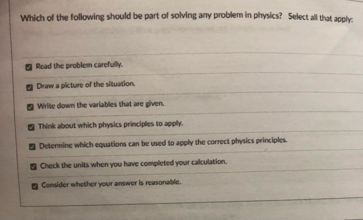 Which of the following should be part of solving any problem in physics? Select all that anply
Read the problem carefully.
Draw a picture of the situation.
Write down the variables that are given.
Think about which physics principles to apply.
Determine which equations can be used to apply the correct physics principles.
Check the units when you have completed your calculation.
Consider whether your answer is reasonable.
