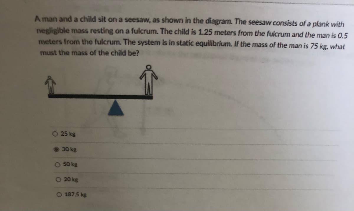 A man and a child sit on a seesaw, as shown in the diagram. The seesaw consists of a plank with
negligible mass resting on a fulcrum. The child is 1.25 meters from the fulcrum and the man is 0.5
meters from the fulcrum. The system is in static equilibrium. If the mass of the man is 75 kg. what
must the mass of the child be?
O 25 kg
30 kg
O 50 kg
O 20 kg
O 187.5 kg
