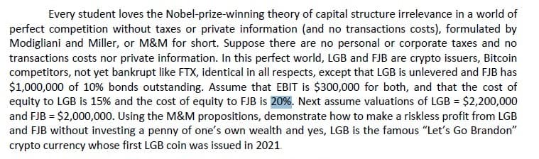 Every student loves the Nobel-prize-winning theory of capital structure irrelevance in a world of
perfect competition without taxes or private information (and no transactions costs), formulated by
Modigliani and Miller, or M&M for short. Suppose there are no personal or corporate taxes and no
transactions costs nor private information. In this perfect world, LGB and FJB are crypto issuers, Bitcoin
competitors, not yet bankrupt like FTX, identical in all respects, except that LGB is unlevered and FJB has
$1,000,000 of 10% bonds outstanding. Assume that EBIT is $300,000 for both, and that the cost of
equity to LGB is 15% and the cost of equity to FJB is 20%. Next assume valuations of LGB = $2,200,000
and FJB = $2,000,000. Using the M&M propositions, demonstrate how to make a riskless profit from LGB
and FJB without investing a penny of one's own wealth and yes, LGB is the famous "Let's Go Brandon"
crypto currency whose first LGB coin was issued in 2021.