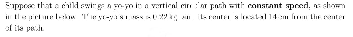 Suppose that a child swings a yo-yo in a vertical circular path with constant speed, as shown
in the picture below. The yo-yo's mass is 0.22 kg, an . its center is located 14 cm from the center
of its path.