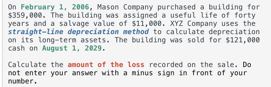 On February 1, 2006, Mason Company purchased a building for
$359,000. The building was assigned a useful life of forty
years and a salvage value of $11,000. XYZ Company uses the
straight-line depreciation method to calculate depreciation
on its long-term assets. The building was sold for $121,000
cash on August 1, 2029.
Calculate the amount of the loss recorded on the sale. Do
not enter your answer with a minus sign in front of your
number.