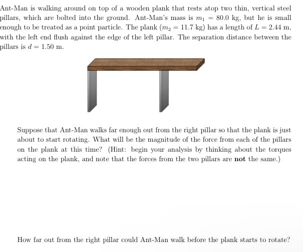 Ant-Man is walking around on top of a wooden plank that rests atop two thin, vertical steel
pillars, which are bolted into the ground. Ant-Man's mass is m₁ = 80.0 kg, but he is small
enough to be treated as a point particle. The plank (m₂ = 11.7 kg) has a length of L = 2.44 m,
with the left end flush against the edge of the left pillar. The separation distance between the
pillars is d 1.50 m.
T
Suppose that Ant-Man walks far enough out from the right pillar so that the plank is just
about to start rotating. What will be the magnitude of the force from each of the pillars
on the plank at this time? (Hint: begin your analysis by thinking about the torques
acting on the plank, and note that the forces from the two pillars are not the same.)
How far out from the right pillar could Ant-Man walk before the plank starts to rotate?