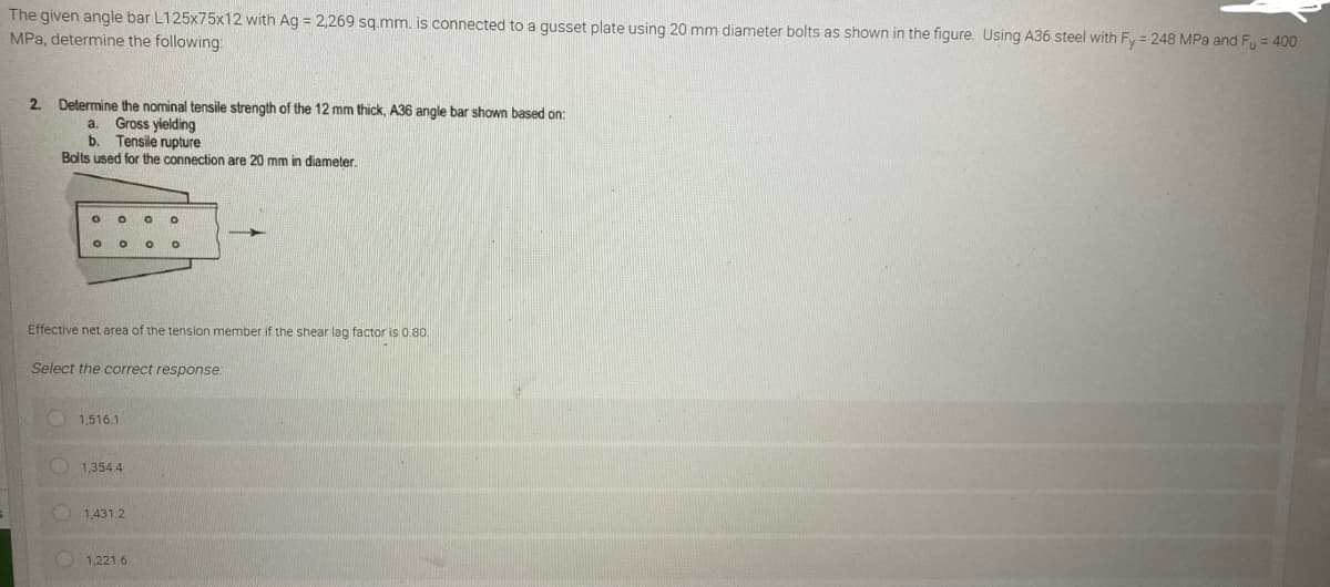 The given angle bar L125x75x12 with Ag = 2,269 sq.mm. is connected to a gusset plate using 20 mm diameter bolts as shown in the figure. Using A36 steel with Fy = 248 MPa and Fu = 400
MPa, determine the following:
2. Determine the nominal tensile strength of the 12 mm thick, A36 angle bar shown based on:
a. Gross yielding
b. Tensile rupture
Bolts used for the connection are 20 mm in diameter.
O O O O
O
O O
Effective net area of the tension member if the shear lag factor is 0.80.
Select the correct response:
1,516.1
1,354.4
1,431.2
1,221.6